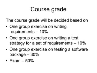Course grade
The course grade will be decided based on
• One group exercise on writing
  requirements – 10%
• One group exercise on writing a test
  strategy for a set of requirements – 10%
• One group exercise on testing a software
  package – 30%
• Exam – 50%
 