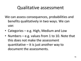 Qualitative assessment 
We can assess consequences, probabilities and 
  benefits qualitatively in two ways. We can 
  use:
• Categories – e.g. High, Medium and Low
• Numbers – e.g. values from 1 to 10. Note that 
  this does not make the assessment 
  quantitative – it is just another way to 
  document the assessments. 

                                               15
 