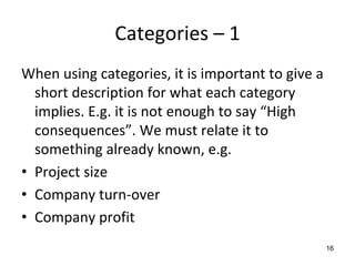 Categories – 1 
When using categories, it is important to give a 
  short description for what each category 
  implies. E.g. it is not enough to say “High 
  consequences”. We must relate it to 
  something already known, e.g.
• Project size
• Company turn‐over
• Company profit 
                                                16
 