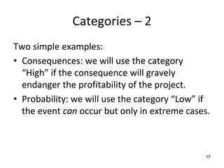 Categories – 2
Two simple examples:
• Consequences: we will use the category 
  “High” if the consequence will gravely 
  endanger the profitability of the project.
• Probability: we will use the category “Low” if 
  the event can occur but only in extreme cases.   



                                                17
 
