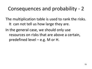 Consequences and probability ‐ 2
The multiplication table is used to rank the risks. 
  It  can not tell us how large they are.
In the general case, we should only use 
  resources on risks that are above a certain, 
  predefined level – e.g. M or H.




                                                  19
 