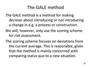 The GALE method
The GALE method is a method for making 
  decision about introducing or not introducing 
  a change in e.g. a process or construction.
We will, however, only use the scoring scheme 
  for risk assessment. 
The scoring scheme focuses on deviations from 
  the current average. This is reasonable, given 
  that the method is mainly concerned with 
  comparing status quo to a new situation.
                                                20
 