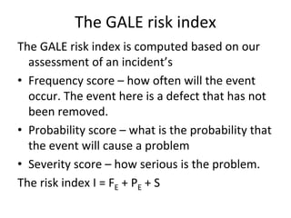 The GALE risk index
The GALE risk index is computed based on our 
  assessment of an incident’s 
• Frequency score – how often will the event 
  occur. The event here is a defect that has not 
  been removed.
• Probability score – what is the probability that 
  the event will cause a problem
• Severity score – how serious is the problem. 
The risk index I = FE + PE + S
 
