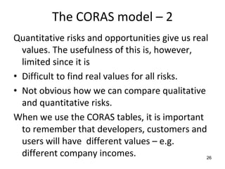 The CORAS model – 2 
Quantitative risks and opportunities give us real 
  values. The usefulness of this is, however, 
  limited since it is 
• Difficult to find real values for all risks. 
• Not obvious how we can compare qualitative 
  and quantitative risks.
When we use the CORAS tables, it is important 
  to remember that developers, customers and 
  users will have  different values – e.g. 
  different company incomes.                    26
 