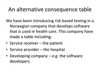 An alternative consequence table
We have been introducing risk based testing in a 
  Norwegian company that develops software 
  that is used in health care. This company have 
  made a table including:
• Service receiver – the patient
• Service provider – the hospital
• Developing company – e.g. the software 
  developers 
 