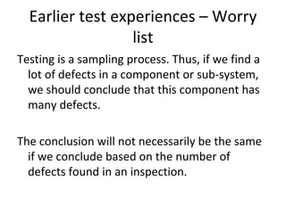 Earlier test experiences – Worry 
                  list
Testing is a sampling process. Thus, if we find a 
  lot of defects in a component or sub‐system, 
  we should conclude that this component has 
  many defects.

The conclusion will not necessarily be the same 
  if we conclude based on the number of 
  defects found in an inspection.
 