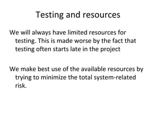 Testing and resources 
We will always have limited resources for 
 testing. This is made worse by the fact that 
 testing often starts late in the project  

We make best use of the available resources by 
 trying to minimize the total system‐related 
 risk.
 