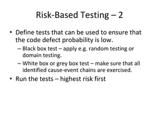 Risk‐Based Testing – 2 
• Define tests that can be used to ensure that 
  the code defect probability is low.
  – Black box test – apply e.g. random testing or 
    domain testing.
  – White box or grey box test – make sure that all 
    identified cause‐event chains are exercised. 
• Run the tests – highest risk first
 