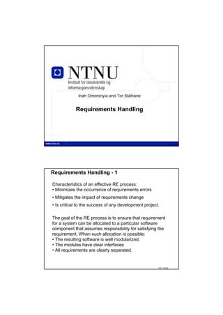 Institutt for datateknikk og
        informasjonsvitenskap
              Inah Omoronyia and Tor Stålhane


             Requirements Handling




                  TDT 4242                                        TDT 4242




Requirements Handling - 1

Characteristics of an effective RE process:
• Minimizes the occurrence of requirements errors
• Mitigates the impact of requirements change
• Is critical to the success of any development project.

The goal of the RE process is to ensure that requirement
for a system can be allocated to a particular software
component that assumes responsibility for satisfying the
requirement. When such allocation is possible:
• The resulting software is well modularized.
• The modules have clear interfaces
• All requirements are clearly separated.


                                                       TDT 4242
 