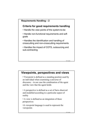 Requirements Handling – 2

 Criteria for good requirements handling
 • Handle the view points of the system-to-be
 • Handle non-functional requirements and soft
 goals
 • Handles the identification and handling of
 crosscutting and non-crosscutting requirements
 • Handles the impact of COTS, outsourcing and
 sub-contracting



                                                    TDT 4242




Viewpoints, perspectives and views
 • Viewpoint is defined as a standing position used by
 an individual when examining a universe of
 discourse – in our case the combination of the agent
 and the view that the agent holds

 • A perspective is defined as a set of facts observed
 and modelled according to a particular aspect of
 reality
 • A view is defined as an integration of these
 perspectives
 •A viewpoint language is used to represent the
 viewpoints
                                                    TDT 4242
 