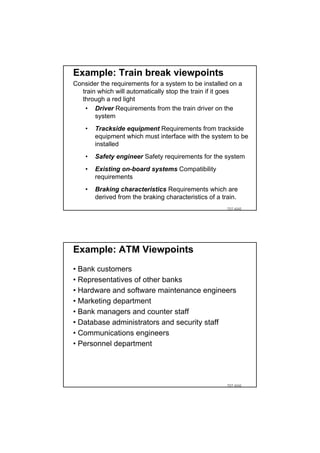 Example: Train break viewpoints
Consider the requirements for a system to be installed on a
  train which will automatically stop the train if it goes
  through a red light
   • Driver Requirements from the train driver on the
       system
    •   Trackside equipment Requirements from trackside
        equipment which must interface with the system to be
        installed
    •   Safety engineer Safety requirements for the system
    •   Existing on-board systems Compatibility
        requirements
    •   Braking characteristics Requirements which are
        derived from the braking characteristics of a train.
                                                        TDT 4242




Example: ATM Viewpoints
• Bank customers
• Representatives of other banks
• Hardware and software maintenance engineers
• Marketing department
• Bank managers and counter staff
• Database administrators and security staff
• Communications engineers
• Personnel department




                                                        TDT 4242
 