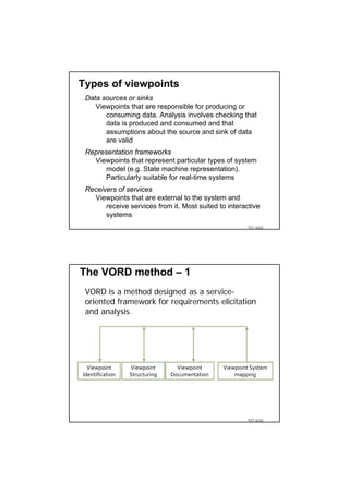 Types of viewpoints
 Data sources or sinks
    Viewpoints that are responsible for producing or
       consuming data. Analysis involves checking that
       data is produced and consumed and that
       assumptions about the source and sink of data
       are valid
 Representation frameworks
   Viewpoints that represent particular types of system
       model (e.g. State machine representation).
       Particularly suitable for real-time systems
 Receivers of services
   Viewpoints that are external to the system and
       receive services from it. Most suited to interactive
       systems
                                                        TDT 4242




The VORD method – 1
 VORD is a method designed as a service-
 oriented framework for requirements elicitation
 and analysis.




  Viewpoint      Viewpoint       Viewpoint     Viewpoint System 
Identification   Structuring   Documentation       mapping




                                                        TDT 4242
 