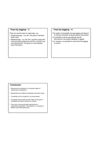 Trace by tagging – 3                                           Trace by tagging – 4
There are several ways to create tags, e.g.:                   The quality of traceability through tagging will depend
• Single level tags – e.g. R4. This gives a standard               on that we remember to tag all relevant documents.
  trace matrix                                                 It is possible to check automatically that all
• Multilevel tags – e.g. R4, R4.1 and R4.2 where R4                documents in the project database is tagged.
  is the top level requirement and R4.1 and R4.2 are           It is, however, not possible to check that this tagging
  sub-requirements. This gives us more detailed                    is correct.
  trace information




 Conclusion
• Requirements traceability is an important aspect of
  requirements management

• Stakeholders have different traceability information needs

• Traceability can be complex for not trivial projects

• Traceability meta-models provide insight on the type of
  traceability information required for a project

• There exist several automated approaches for
  requirements traceability. The strength is in a synergy of
  different automated approaches
 