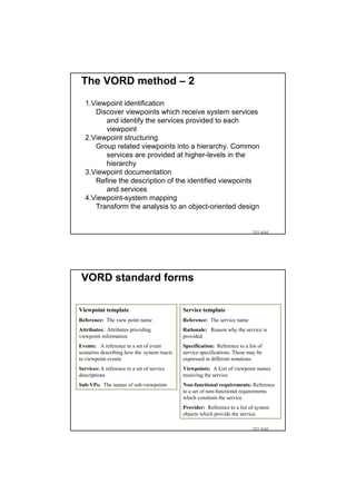 The VORD method – 2
  1.Viewpoint identification
     Discover viewpoints which receive system services
        and identify the services provided to each
        viewpoint
  2.Viewpoint structuring
     Group related viewpoints into a hierarchy. Common
        services are provided at higher-levels in the
        hierarchy
  3.Viewpoint documentation
     Refine the description of the identified viewpoints
        and services
  4.Viewpoint-system mapping
     Transform the analysis to an object-oriented design


                                                                             TDT 4242




 VORD standard forms

Viewpoint template                           Service template
Reference: The view point name               Reference: The service name
Attributes: Attributes providing             Rationale: Reason why the service is
viewpoint information                        provided.
Events: A reference to a set of event        Specification: Reference to a list of
scenarios describing how the system reacts   service specifications. These may be
to viewpoint events                          expressed in different notations.
Services: A reference to a set of service    Viewpoints: A List of viewpoint names
descriptions                                 receiving the service
Sub-VPs: The names of sub-viewpoints         Non-functional requirements: Reference
                                             to a set of non-functional requirements
                                             which constrain the service.
                                             Provider: Reference to a list of system
                                             objects which provide the service.

                                                                             TDT 4242
 