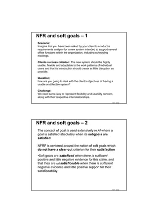 NFR and soft goals – 1
Scenario:
Imagine that you have been asked by your client to conduct a
requirements analysis for a new system intended to support several
office functions within the organization, including scheduling
meetings.

Clients success criterion: The new system should be highly
usable, flexible and adaptable to the work patterns of individual
users and that its introduction should create as little disruption as
possible.

Question:
how are you going to deal with the client’s objectives of having a
usable and flexible system?

Challenge:
We need some way to represent flexibility and usability concern,
along with their respective interrelationships.

                                                                   TDT 4242




NFR and soft goals – 2
The concept of goal is used extensively in AI where a
goal is satisfied absolutely when its subgoals are
satisfied.

NFRF is centered around the notion of soft goals which
do not have a clear-cut criterion for their satisfaction
•Soft goals are satisficed when there is sufficient
positive and little negative evidence for this claim, and
that they are unsatisficeable when there is sufficient
negative evidence and little positive support for their
satisficeability.




                                                                   TDT 4242
 