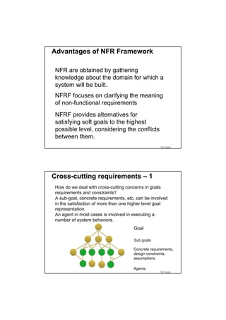 Advantages of NFR Framework

 NFR are obtained by gathering
 knowledge about the domain for which a
 system will be built.
 NFRF focuses on clarifying the meaning
 of non-functional requirements
 NFRF provides alternatives for
 satisfying soft goals to the highest
 possible level, considering the conflicts
 between them.
                                                     TDT 4242




Cross-cutting requirements – 1
 How do we deal with cross-cutting concerns in goals
 requirements and constraints?
 A sub-goal, concrete requirements, etc. can be involved
 in the satisfaction of more than one higher level goal
 representation.
 An agent in most cases is involved in executing a
 number of system behaviors.
                                       Goal

                                       Sub goals

                                       Concrete requirements,
                                       design constraints,
                                       assumptions

                                       Agents
                                                     TDT 4242
 