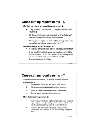 Cross-cutting requirements – 6
 Central concerns revealed in requirement A:
    •    “pay interest,” “withdrawal,” “complete in full,” and
         “auditing”
    •    Of those concerns, “pay interest” and “withdrawal”
         are described in separate requirements.
    •    However, “complete in full” and “auditing” are each
         described in both requirements 1 and 2.
 Main challenge in requirement A:
   • Concerns are scattered across the requirement set
    •    If we want to find out which transactions should be
         fully completed or audited, we must sift through the
         whole requirements set for references to
         transactions and auditing.
                                                                TDT 4242




Cross-cutting requirements – 7
 Attempt to rewrite requirement A to remove scattered concepts:
 Requirement B
    1.   Pay interest of a certain percent on each account.
    2.     Allow customers to withdraw from their accounts.
    3.     Make sure all transactions are fully completed.
    4.    Keep an audit history of all transactions.

 Main challenge in requirement B:

    •     This rewriting introduces implicit tangling between the newly
          separated concerns (“auditing” and “complete in full”) and
          the other concerns (“pay interest” and “withdrawal”).
    •     You can’t tell, without an exhaustive search, which
          transactions the “complete in full” and “auditing” properties
          affect.

                                                                TDT 4242
 