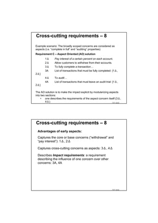 Cross-cutting requirements – 8

Example scenario: The broadly scoped concerns are considered as
aspects (i.e. “complete in full” and “auditing” properties)
Requirement C – Aspect Oriented (AO) solution
        1Δ      Pay interest of a certain percent on each account.
        2Δ      Allow customers to withdraw from their accounts.
        3Δ      To fully complete a transaction…
        3A      List of transactions that must be fully completed: {1Δ,
2Δ}
        4Δ      To audit…
        4A      List of transactions that must leave an audit trial: {1Δ,
2Δ}

The AO solution is to make the impact explicit by modularizing aspects
into two sections:
     • one describes the requirements of the aspect concern itself (3Δ,
         4Δ)                                                     TDT 4242




Cross-cutting requirements – 8
 Advantages of early aspects:
 Captures the core or base concerns (“withdrawal” and
 “pay interest”): 1Δ, 2Δ

 Captures cross-cutting concerns as aspects: 3Δ, 4Δ

 Describes Impact requirements: a requirement
 describing the influence of one concern over other
 concerns: 3A, 4A




                                                                   TDT 4242
 