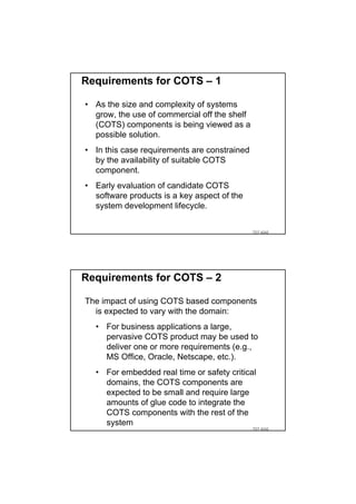 Requirements for COTS – 1

• As the size and complexity of systems
  grow, the use of commercial off the shelf
  (COTS) components is being viewed as a
  possible solution.
• In this case requirements are constrained
  by the availability of suitable COTS
  component.
• Early evaluation of candidate COTS
  software products is a key aspect of the
  system development lifecycle.


                                              TDT 4242




Requirements for COTS – 2

The impact of using COTS based components
  is expected to vary with the domain:
  • For business applications a large,
    pervasive COTS product may be used to
    deliver one or more requirements (e.g.,
    MS Office, Oracle, Netscape, etc.).
  • For embedded real time or safety critical
    domains, the COTS components are
    expected to be small and require large
    amounts of glue code to integrate the
    COTS components with the rest of the
    system
                                              TDT 4242
 