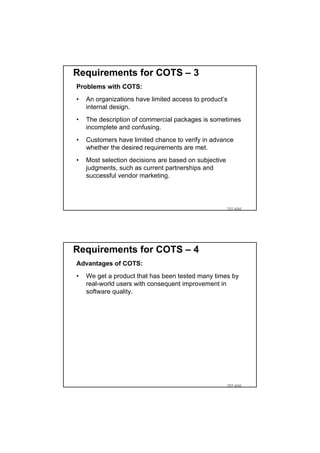 Requirements for COTS – 3
Problems with COTS:
•   An organizations have limited access to product’s
    internal design.
•   The description of commercial packages is sometimes
    incomplete and confusing.
•   Customers have limited chance to verify in advance
    whether the desired requirements are met.
•   Most selection decisions are based on subjective
    judgments, such as current partnerships and
    successful vendor marketing.



                                                       TDT 4242




Requirements for COTS – 4
Advantages of COTS:
•   We get a product that has been tested many times by
    real-world users with consequent improvement in
    software quality.




                                                       TDT 4242
 