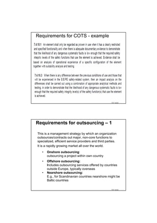 Requirements for COTS - example




                                                       TDT 4242




Requirements for outsourcing – 1

This is a management strategy by which an organization
outsources/contracts out major, non-core functions to
specialized, efficient service providers and third parties.
It is a rapidly growing market all over the world.
   •   Onshore outsourcing:
       outsourcing a project within own country
   •   Offshore outsourcing:
       Includes outsourcing services offered by countries
       outside Europe, typically overseas
   •   Nearshore outsourcing:
       E.g., for Scandinavian countries nearshore might be
       Baltic countries

                                                       TDT 4242
 