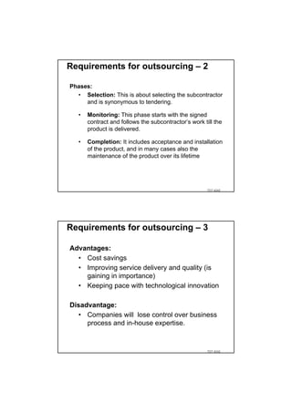 Requirements for outsourcing – 2

Phases:
  • Selection: This is about selecting the subcontractor
     and is synonymous to tendering.

   •   Monitoring: This phase starts with the signed
       contract and follows the subcontractor’s work till the
       product is delivered.

   •   Completion: It includes acceptance and installation
       of the product, and in many cases also the
       maintenance of the product over its lifetime




                                                       TDT 4242




Requirements for outsourcing – 3

Advantages:
  • Cost savings
  • Improving service delivery and quality (is
    gaining in importance)
  • Keeping pace with technological innovation

Disadvantage:
   • Companies will lose control over business
     process and in-house expertise.


                                                       TDT 4242
 