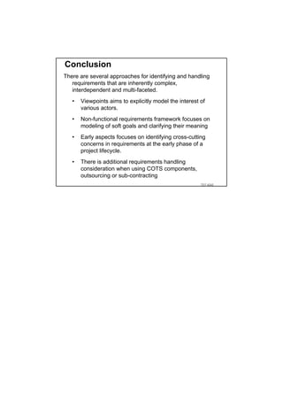 Conclusion
There are several approaches for identifying and handling
   requirements that are inherently complex,
   interdependent and multi-faceted.
   •   Viewpoints aims to explicitly model the interest of
       various actors.
   •   Non-functional requirements framework focuses on
       modeling of soft goals and clarifying their meaning
   •   Early aspects focuses on identifying cross-cutting
       concerns in requirements at the early phase of a
       project lifecycle.
   •   There is additional requirements handling
       consideration when using COTS components,
       outsourcing or sub-contracting
                                                        TDT 4242
 