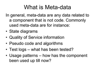 What is Meta-data
In general, meta-data are any data related to
  a component that is not code. Commonly
  used meta-data are for instance:
• State diagrams
• Quality of Service information
• Pseudo code and algorithms
• Test logs – what has been tested?
• Usage patterns – how has the component
  been used up till now?
 