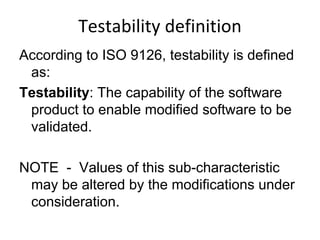 Testability definition
According to ISO 9126, testability is defined
 as:
Testability: The capability of the software
 product to enable modified software to be
 validated.

NOTE - Values of this sub-characteristic
 may be altered by the modifications under
 consideration.
 