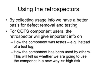 Using the retrospectors
• By collecting usage info we have a better
  basis for defect removal and testing
• For COTS component users, the
  retrospector will give important info on
  – How the component was testes – e.g. instead
    of a test log
  – How the component has been used by others.
    This will tell us whether we are going to use
    the componet in a new way => high risk
 
