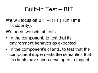 Built-In Test – BIT
We will focus on BIT – RTT (Run Time
  Testability).
We need two sets of tests:
• In the component, to test that its
  environment behaves as expected
• In the component’s clients, to test that the
  component implements the semantics that
  its clients have been developed to expect
 