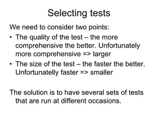 Selecting tests
We need to consider two points:
• The quality of the test – the more
  comprehensive the better. Unfortunately
  more comprehensive => larger
• The size of the test – the faster the better.
  Unfortunatelly faster => smaller

The solution is to have several sets of tests
 that are run at different occasions.
 