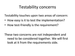 Testability concerns
Testability touches upon two areas of concern:
• How easy is it to test the implementation?
• How test‐friendly is the requirement?

These two concerns are not independent and 
  need to be considered together. We will first 
  look at it from the requirements side.
 
