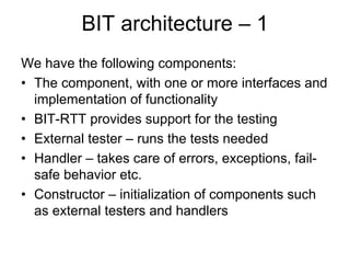 BIT architecture – 1
We have the following components:
• The component, with one or more interfaces and
  implementation of functionality
• BIT-RTT provides support for the testing
• External tester – runs the tests needed
• Handler – takes care of errors, exceptions, fail-
  safe behavior etc.
• Constructor – initialization of components such
  as external testers and handlers
 