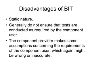 Disadvantages of BIT
• Static nature.
• Generally do not ensure that tests are
  conducted as required by the component
  user
• The component provider makes some
  assumptions concerning the requirements
  of the component user, which again might
  be wrong or inaccurate.
 