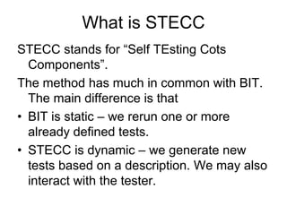 What is STECC
STECC stands for “Self TEsting Cots
  Components”.
The method has much in common with BIT.
  The main difference is that
• BIT is static – we rerun one or more
  already defined tests.
• STECC is dynamic – we generate new
  tests based on a description. We may also
  interact with the tester.
 