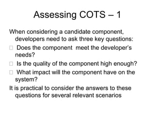 Assessing COTS – 1
When considering a candidate component,
    developers need to ask three key questions:
     Does the component meet the developer’s
    needs?
     Is the quality of the component high enough?
    What impact will the component have on the
    system?
It is practical to consider the answers to these
    questions for several relevant scenarios
 