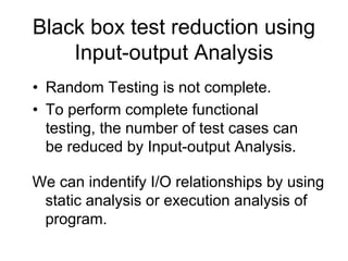 Black box test reduction using
    Input-output Analysis
• Random Testing is not complete.
• To perform complete functional
  testing, the number of test cases can
  be reduced by Input-output Analysis.

We can indentify I/O relationships by using
 static analysis or execution analysis of
 program.
 