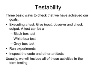 Testability
Three basic ways to check that we have achieved our
  goals:
• Executing a test. Give input, observe and check
  output. A test can be a
   – Black box test
   – White box test
   – Grey box test
• Run experiments
• Inspect the code and other artifacts
Usually, we will include all of these activities in the
  term testing
 