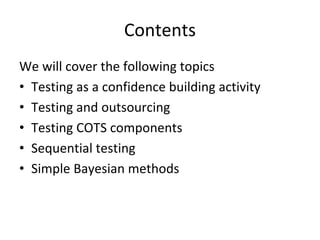 Contents 
We will cover the following topics
• Testing as a confidence building activity
• Testing and outsourcing
• Testing COTS components
• Sequential testing
• Simple Bayesian methods  
 