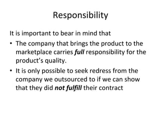 Responsibility 
It is important to bear in mind that
• The company that brings the product to the 
   marketplace carries full responsibility for the 
   product’s quality. 
• It is only possible to seek redress from the 
   company we outsourced to if we can show 
   that they did not fulfill their contract
 