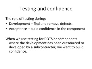 Testing and confidence 
The role of testing during:
• Development – find and remove defects.
• Acceptance – build confidence in the component

When we use testing for COTS or components 
 where the development has been outsourced or 
 developed by a subcontractor, we want to build 
 confidence.  
 