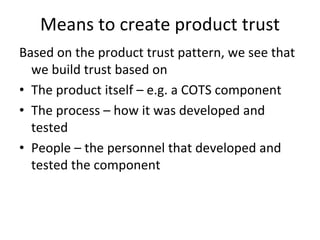 Means to create product trust
Based on the product trust pattern, we see that 
  we build trust based on 
• The product itself – e.g. a COTS component
• The process – how it was developed and 
  tested
• People – the personnel that developed and 
  tested the component 
 