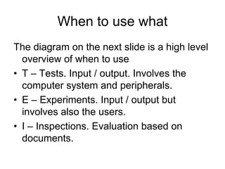 When to use what
The diagram on the next slide is a high level
  overview of when to use
• T – Tests. Input / output. Involves the
  computer system and peripherals.
• E – Experiments. Input / output but
  involves also the users.
• I – Inspections. Evaluation based on
  documents.
 