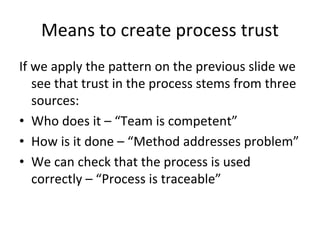 Means to create process trust
If we apply the pattern on the previous slide we 
   see that trust in the process stems from three 
   sources:
• Who does it – “Team is competent”
• How is it done – “Method addresses problem”
• We can check that the process is used 
   correctly – “Process is traceable”
 