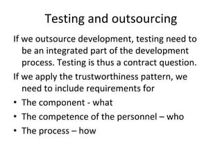 Testing and outsourcing 
If we outsource development, testing need to 
   be an integrated part of the development 
   process. Testing is thus a contract question. 
If we apply the trustworthiness pattern, we 
   need to include requirements for
• The component ‐ what
• The competence of the personnel – who
• The process – how
 