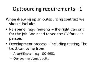 Outsourcing requirements ‐ 1 
When drawing up an outsourcing contract we 
  should include:
• Personnel requirements – the right persons 
  for the job. We need to see the CV for each 
  person.
• Development process – including testing. The 
  trust can come from
  – A certificate – e.g. ISO 9001
  – Our own process audits 
 