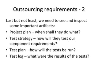 Outsourcing requirements ‐ 2
Last but not least, we need to see and inspect 
  some important artifacts:
• Project plan – when shall they do what?
• Test strategy – how will they test our  
  component requirements?
• Test plan – how will the tests be run?
• Test log – what were the results of the tests?
 