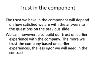 Trust in the component 

The trust we have in the component will depend 
  on how satisfied we are with the answers to 
  the questions on the previous slide.
We can, however, also build our trust on earlier 
  experience with the company. The more we 
  trust the company based on earlier 
  experiences, the less rigor we will need in the 
  contract.    
 