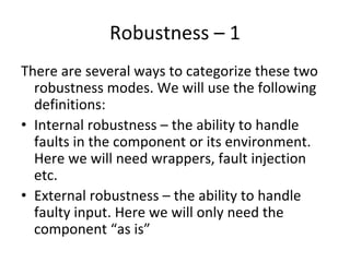 Robustness – 1 
There are several ways to categorize these two 
  robustness modes. We will use the following 
  definitions:
• Internal robustness – the ability to handle 
  faults in the component or its environment. 
  Here we will need wrappers, fault injection 
  etc.
• External robustness – the ability to handle 
  faulty input. Here we will only need the 
  component “as is”
 